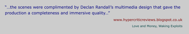 “…the scenes were complimented by Declan Randall’s multimedia design that gave the production a completeness and immersive quality…” www.hypercriticreviews.blogspot.co.uk Love and Money, Waking Exploits