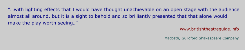 “…with lighting effects that I would have thought unachievable on an open stage with the audience almost all around, but it is a sight to behold and so brilliantly presented that that alone would make the play worth seeing…” www.britishtheatreguide.info Macbeth, Guildford Shakespeare Company