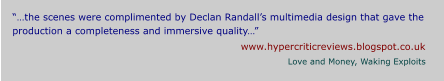 “…the scenes were complimented by Declan Randall’s multimedia design that gave the production a completeness and immersive quality…” www.hypercriticreviews.blogspot.co.uk Love and Money, Waking Exploits